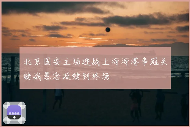 北京国安主场迎战上海海港争冠关键战悬念延续到终场