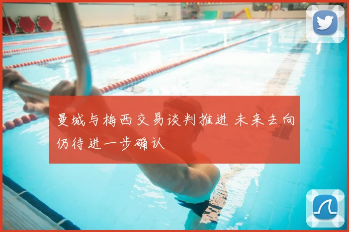曼城与梅西交易谈判推进 未来去向仍待进一步确认