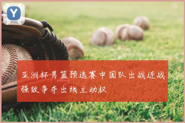 亚洲杯男篮预选赛中国队出战连战强敌争夺出线主动权