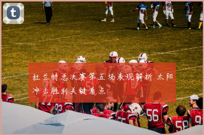 杜兰特总决赛第五场表现解析 太阳冲击胜利关键看点