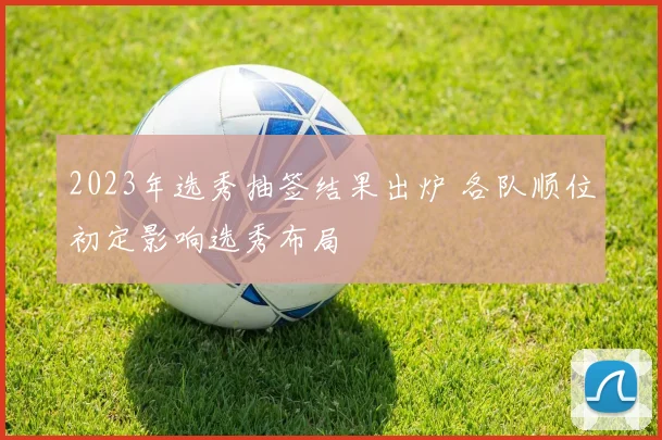 2023年选秀抽签结果出炉 各队顺位初定影响选秀布局