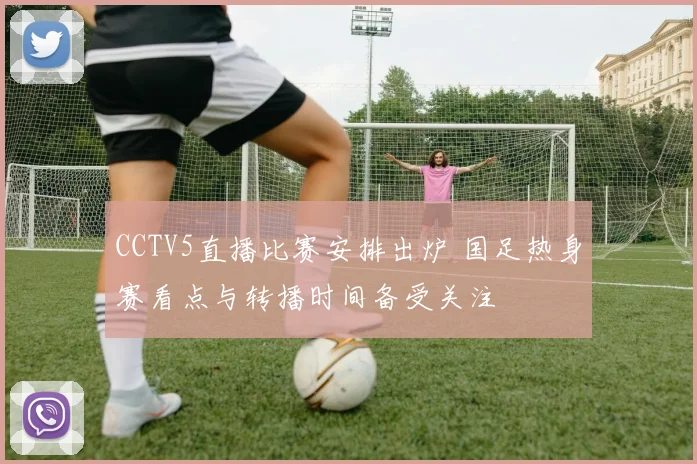 CCTV5直播比赛安排出炉 国足热身赛看点与转播时间备受关注