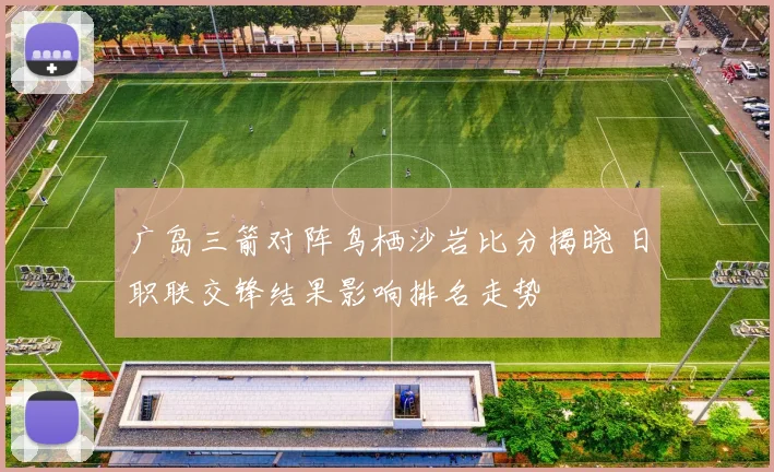 广岛三箭对阵鸟栖沙岩比分揭晓 日职联交锋结果影响排名走势