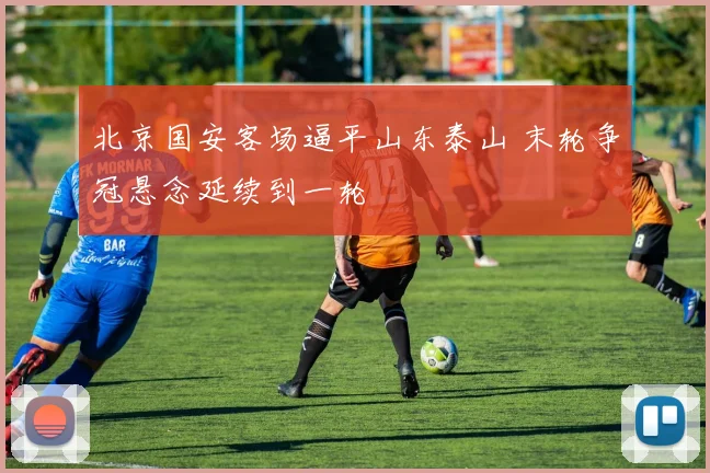 北京国安客场逼平山东泰山 末轮争冠悬念延续到一轮