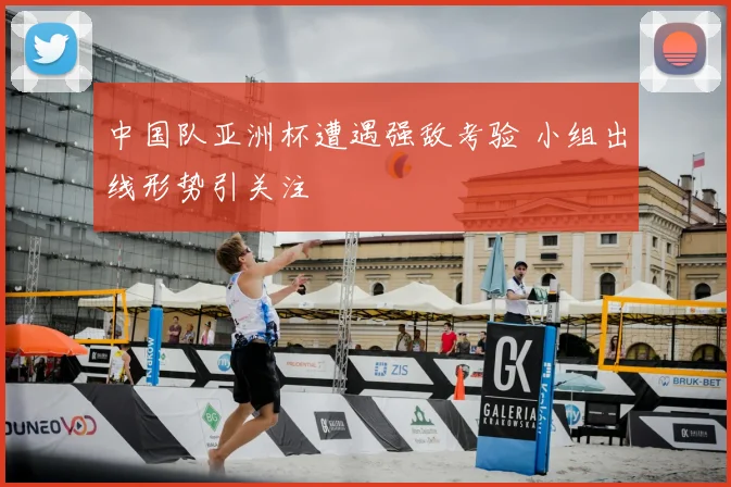 中国队亚洲杯遭遇强敌考验 小组出线形势引关注