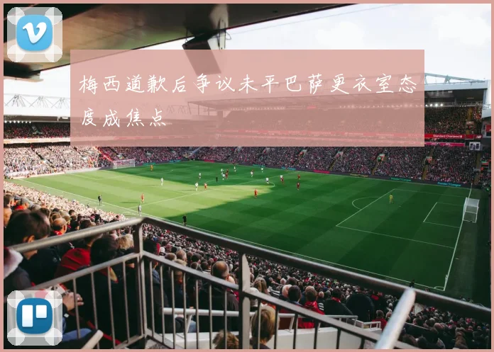 梅西道歉后争议未平巴萨更衣室态度成焦点