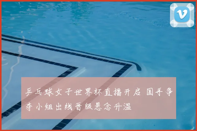 乒乓球女子世界杯直播开启 国手争夺小组出线晋级悬念升温