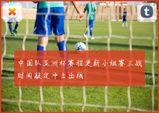 中国队亚洲杯赛程更新小组赛三战时间敲定冲击出线