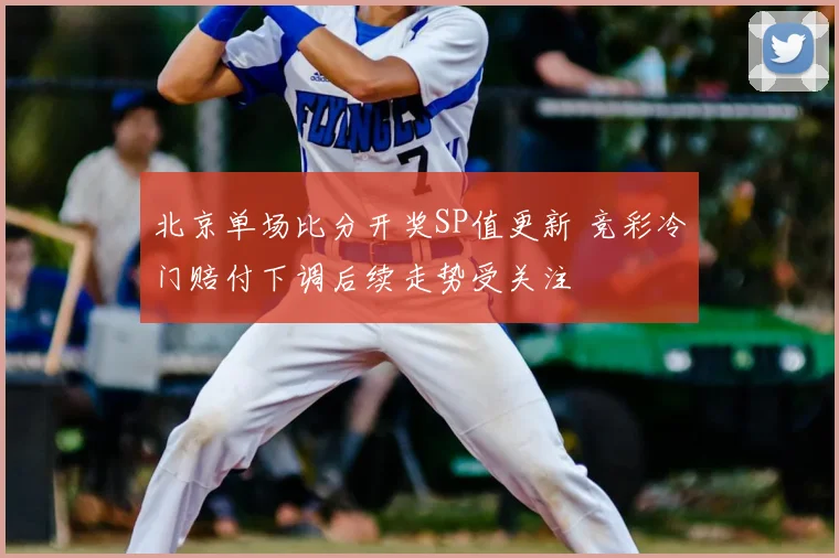 北京单场比分开奖SP值更新 竞彩冷门赔付下调后续走势受关注