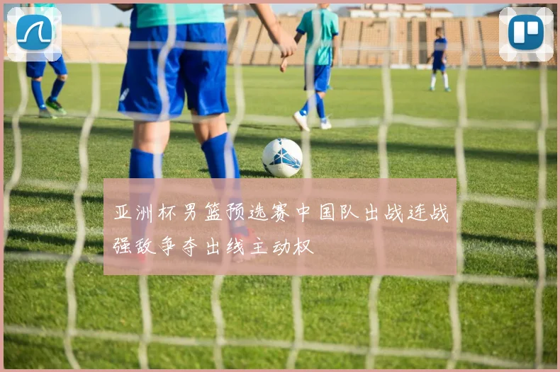 亚洲杯男篮预选赛中国队出战连战强敌争夺出线主动权