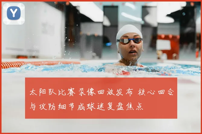 太阳队比赛录像回放发布 核心回合与攻防细节成球迷复盘焦点