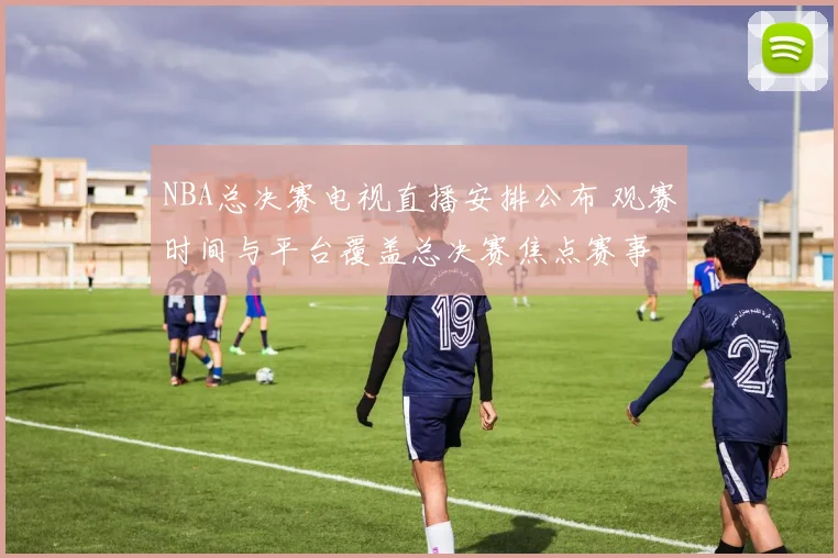 NBA总决赛电视直播安排公布 观赛时间与平台覆盖总决赛焦点赛事