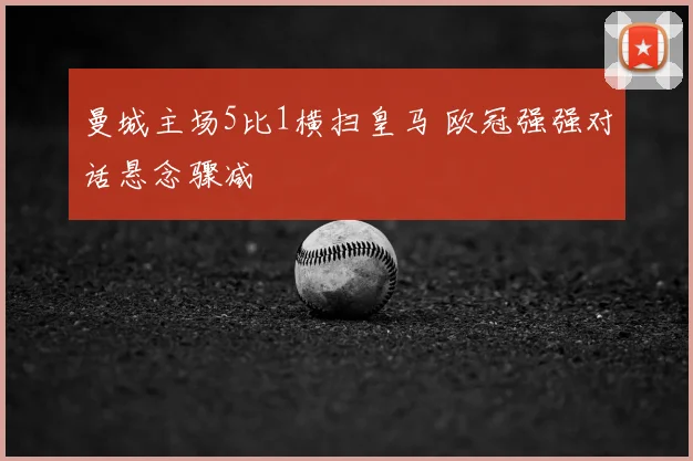 曼城主场5比1横扫皇马 欧冠强强对话悬念骤减