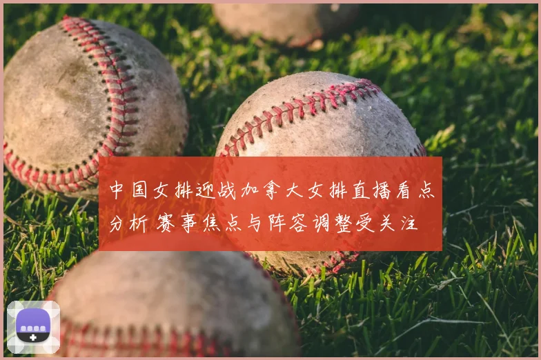 中国女排迎战加拿大女排直播看点分析 赛事焦点与阵容调整受关注