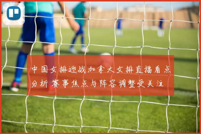 中国女排迎战加拿大女排直播看点分析 赛事焦点与阵容调整受关注