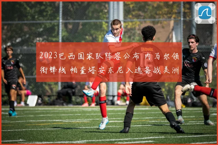 2023巴西国家队阵容公布 内马尔领衔锋线 帕奎塔安东尼入选备战美洲杯