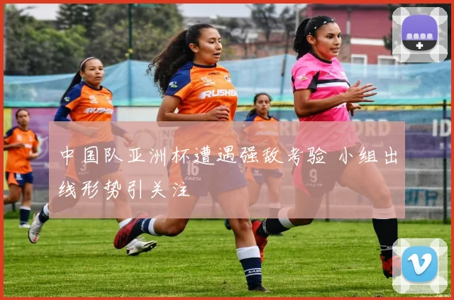 中国队亚洲杯遭遇强敌考验 小组出线形势引关注