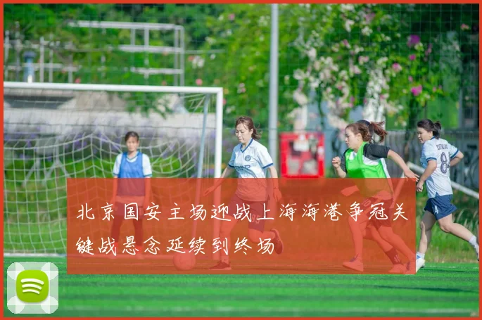 北京国安主场迎战上海海港争冠关键战悬念延续到终场